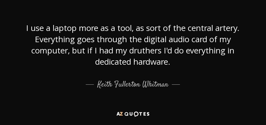 I use a laptop more as a tool, as sort of the central artery. Everything goes through the digital audio card of my computer, but if I had my druthers I'd do everything in dedicated hardware. - Keith Fullerton Whitman