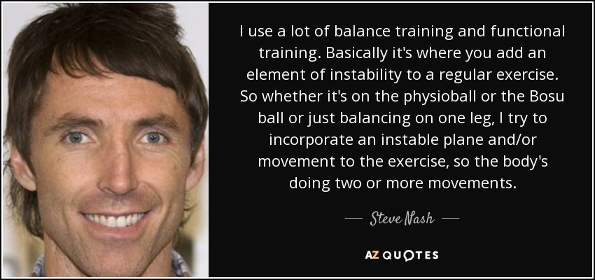 I use a lot of balance training and functional training. Basically it's where you add an element of instability to a regular exercise. So whether it's on the physioball or the Bosu ball or just balancing on one leg, I try to incorporate an instable plane and/or movement to the exercise, so the body's doing two or more movements. - Steve Nash