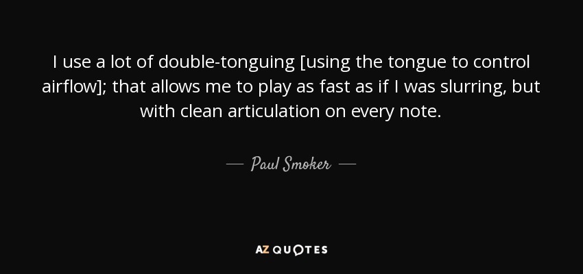 I use a lot of double-tonguing [using the tongue to control airflow]; that allows me to play as fast as if I was slurring, but with clean articulation on every note. - Paul Smoker