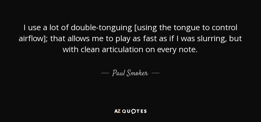 I use a lot of double-tonguing [using the tongue to control airflow]; that allows me to play as fast as if I was slurring, but with clean articulation on every note. - Paul Smoker