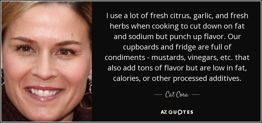 I use a lot of fresh citrus, garlic, and fresh herbs when cooking to cut down on fat and sodium but punch up flavor. Our cupboards and fridge are full of condiments - mustards, vinegars, etc. that also add tons of flavor but are low in fat, calories, or other processed additives. - Cat Cora