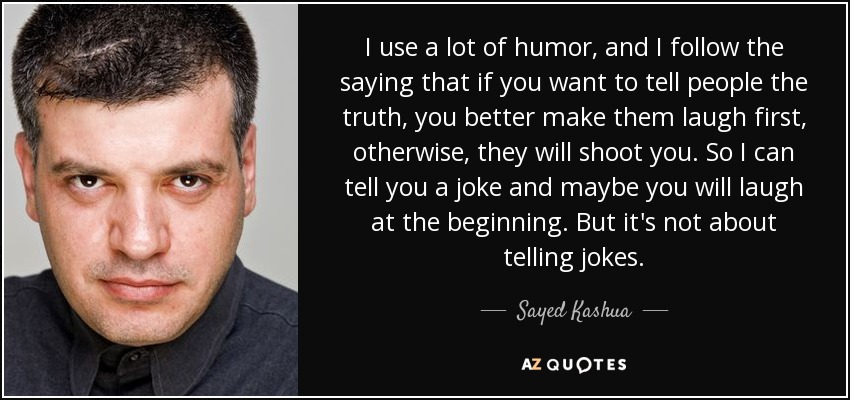 I use a lot of humor, and I follow the saying that if you want to tell people the truth, you better make them laugh first, otherwise, they will shoot you. So I can tell you a joke and maybe you will laugh at the beginning. But it's not about telling jokes. - Sayed Kashua