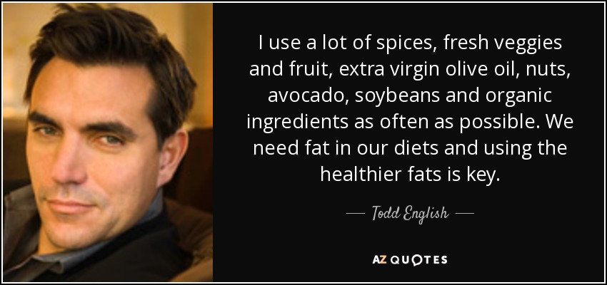 I use a lot of spices, fresh veggies and fruit, extra virgin olive oil, nuts, avocado, soybeans and organic ingredients as often as possible. We need fat in our diets and using the healthier fats is key. - Todd English