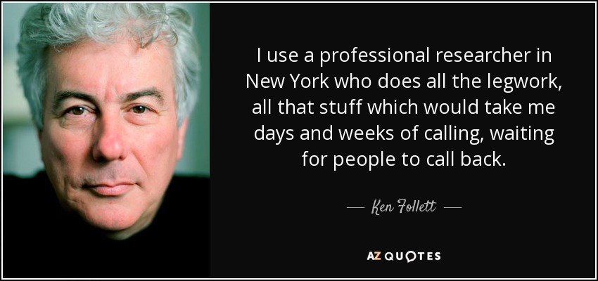 I use a professional researcher in New York who does all the legwork, all that stuff which would take me days and weeks of calling, waiting for people to call back. - Ken Follett