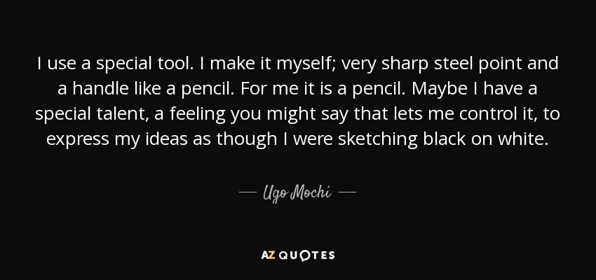 I use a special tool. I make it myself; very sharp steel point and a handle like a pencil. For me it is a pencil. Maybe I have a special talent, a feeling you might say that lets me control it, to express my ideas as though I were sketching black on white. - Ugo Mochi