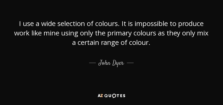 I use a wide selection of colours. It is impossible to produce work like mine using only the primary colours as they only mix a certain range of colour. - John Dyer