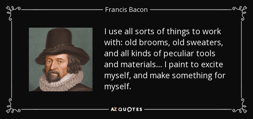 I use all sorts of things to work with: old brooms, old sweaters, and all kinds of peculiar tools and materials... I paint to excite myself, and make something for myself. - Francis Bacon