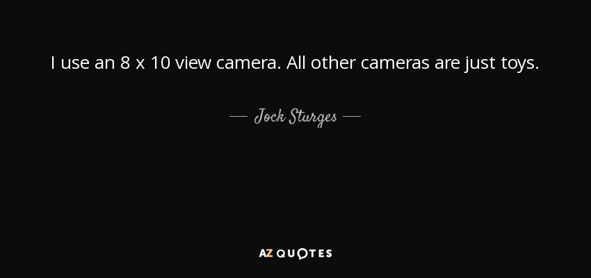 I use an 8 x 10 view camera. All other cameras are just toys. - Jock Sturges