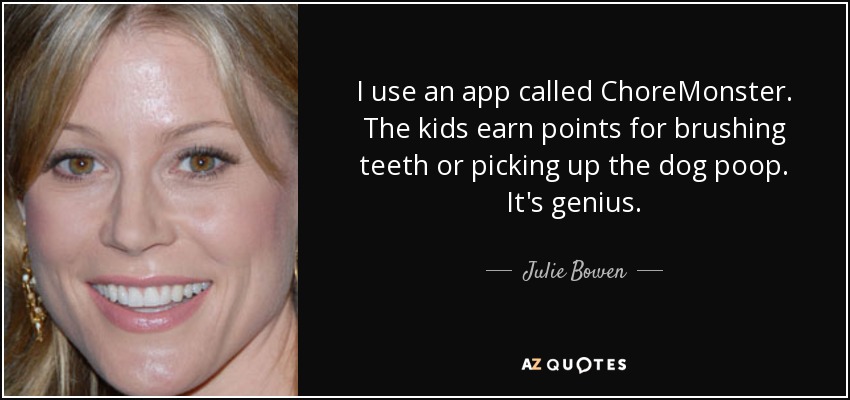 I use an app called ChoreMonster. The kids earn points for brushing teeth or picking up the dog poop. It's genius. - Julie Bowen