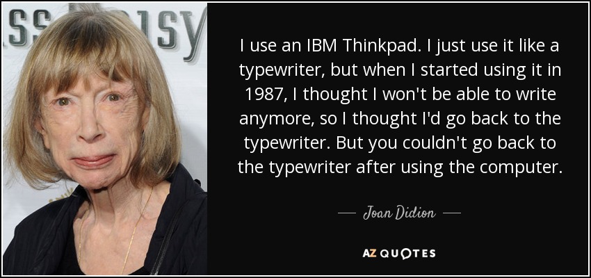 I use an IBM Thinkpad. I just use it like a typewriter, but when I started using it in 1987, I thought I won't be able to write anymore, so I thought I'd go back to the typewriter. But you couldn't go back to the typewriter after using the computer. - Joan Didion