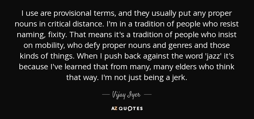 I use are provisional terms, and they usually put any proper nouns in critical distance. I'm in a tradition of people who resist naming, fixity. That means it's a tradition of people who insist on mobility, who defy proper nouns and genres and those kinds of things. When I push back against the word 'jazz' it's because I've learned that from many, many elders who think that way. I'm not just being a jerk. - Vijay Iyer