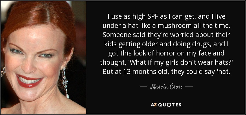 I use as high SPF as I can get, and I live under a hat like a mushroom all the time. Someone said they're worried about their kids getting older and doing drugs, and I got this look of horror on my face and thought, 'What if my girls don't wear hats?' But at 13 months old, they could say 'hat. - Marcia Cross