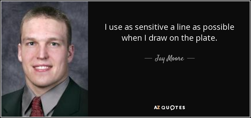 I use as sensitive a line as possible when I draw on the plate. - Jay Moore