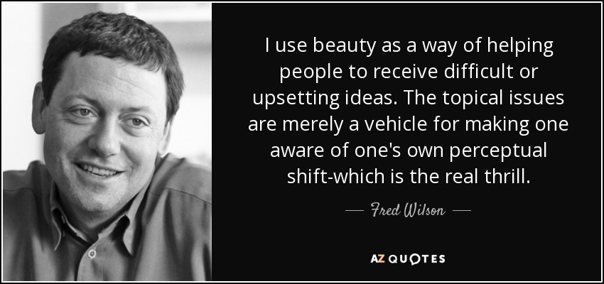 I use beauty as a way of helping people to receive difficult or upsetting ideas. The topical issues are merely a vehicle for making one aware of one's own perceptual shift-which is the real thrill. - Fred Wilson
