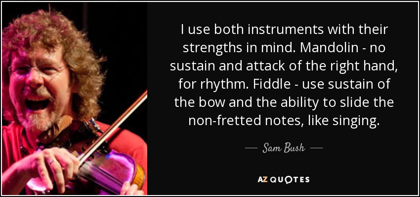 I use both instruments with their strengths in mind. Mandolin - no sustain and attack of the right hand, for rhythm. Fiddle - use sustain of the bow and the ability to slide the non-fretted notes, like singing. - Sam Bush