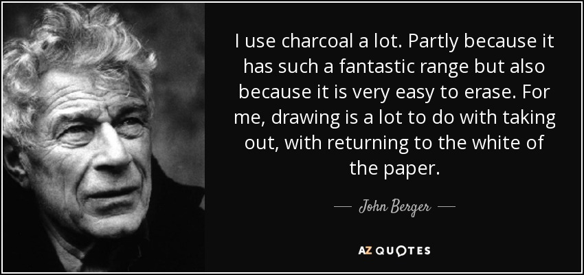 I use charcoal a lot. Partly because it has such a fantastic range but also because it is very easy to erase. For me, drawing is a lot to do with taking out, with returning to the white of the paper. - John Berger