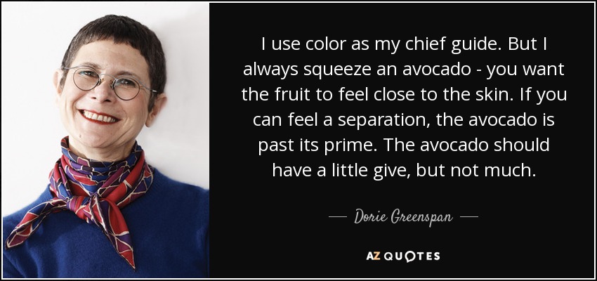 I use color as my chief guide. But I always squeeze an avocado - you want the fruit to feel close to the skin. If you can feel a separation, the avocado is past its prime. The avocado should have a little give, but not much. - Dorie Greenspan