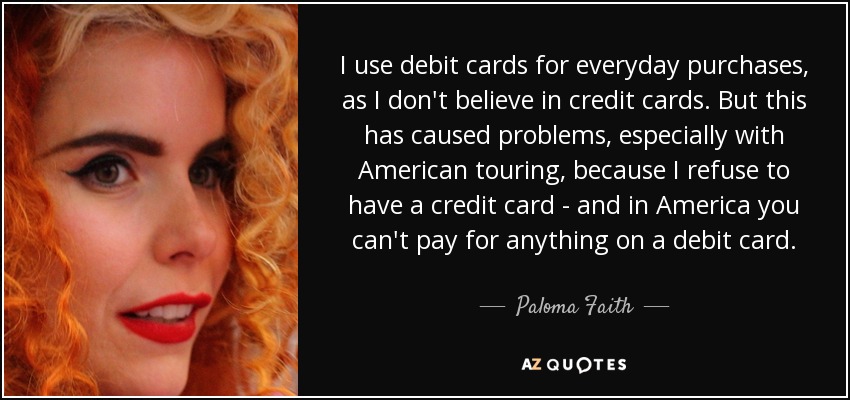 I use debit cards for everyday purchases, as I don't believe in credit cards. But this has caused problems, especially with American touring, because I refuse to have a credit card - and in America you can't pay for anything on a debit card. - Paloma Faith
