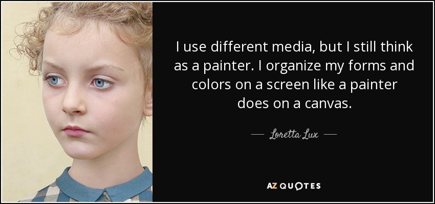 I use different media, but I still think as a painter. I organize my forms and colors on a screen like a painter does on a canvas. - Loretta Lux