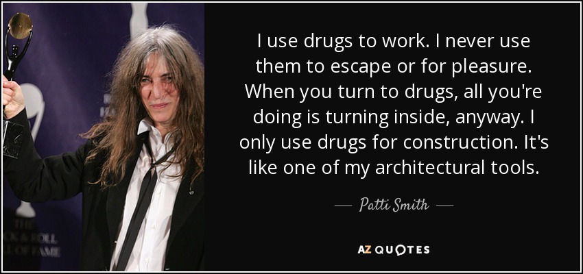 I use drugs to work. I never use them to escape or for pleasure. When you turn to drugs, all you're doing is turning inside, anyway. I only use drugs for construction. It's like one of my architectural tools. - Patti Smith