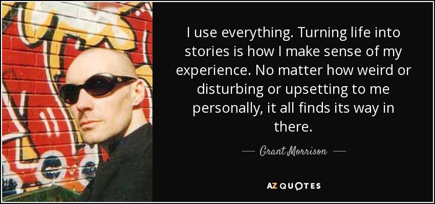 I use everything. Turning life into stories is how I make sense of my experience. No matter how weird or disturbing or upsetting to me personally, it all finds its way in there. - Grant Morrison