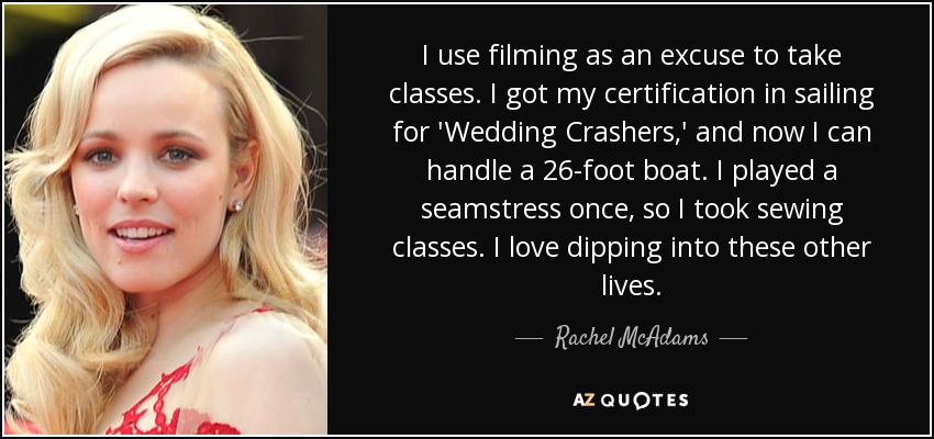 I use filming as an excuse to take classes. I got my certification in sailing for 'Wedding Crashers,' and now I can handle a 26-foot boat. I played a seamstress once, so I took sewing classes. I love dipping into these other lives. - Rachel McAdams