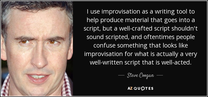 I use improvisation as a writing tool to help produce material that goes into a script, but a well-crafted script shouldn't sound scripted, and oftentimes people confuse something that looks like improvisation for what is actually a very well-written script that is well-acted. - Steve Coogan