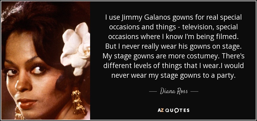 I use Jimmy Galanos gowns for real special occasions and things - television, special occasions where I know I'm being filmed. But I never really wear his gowns on stage. My stage gowns are more costumey. There's different levels of things that I wear.I would never wear my stage gowns to a party. - Diana Ross