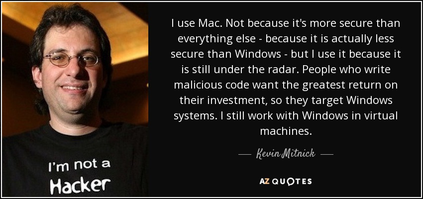 I use Mac. Not because it's more secure than everything else - because it is actually less secure than Windows - but I use it because it is still under the radar. People who write malicious code want the greatest return on their investment, so they target Windows systems. I still work with Windows in virtual machines. - Kevin Mitnick