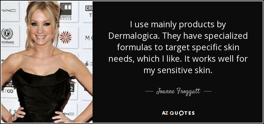 I use mainly products by Dermalogica. They have specialized formulas to target specific skin needs, which I like. It works well for my sensitive skin. - Joanne Froggatt