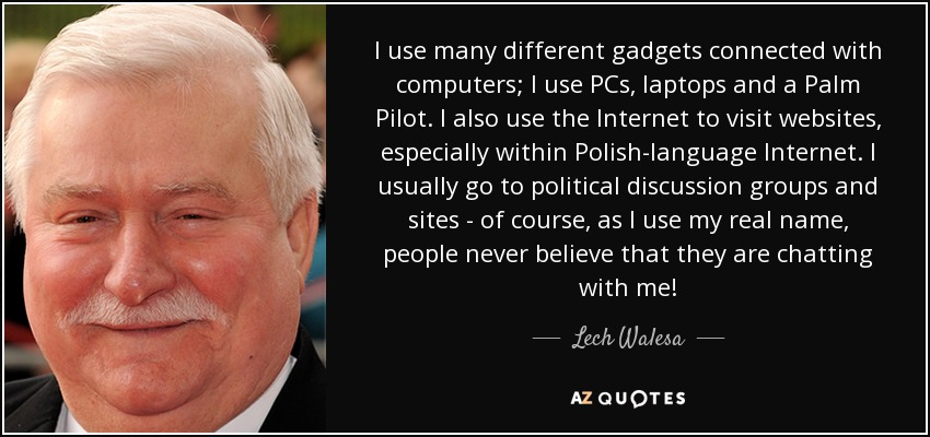 I use many different gadgets connected with computers; I use PCs, laptops and a Palm Pilot. I also use the Internet to visit websites, especially within Polish-language Internet. I usually go to political discussion groups and sites - of course, as I use my real name, people never believe that they are chatting with me! - Lech Walesa