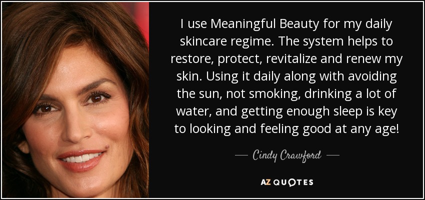 I use Meaningful Beauty for my daily skincare regime. The system helps to restore, protect, revitalize and renew my skin. Using it daily along with avoiding the sun, not smoking, drinking a lot of water, and getting enough sleep is key to looking and feeling good at any age! - Cindy Crawford