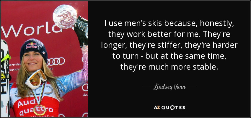 I use men's skis because, honestly, they work better for me. They're longer, they're stiffer, they're harder to turn - but at the same time, they're much more stable. - Lindsey Vonn