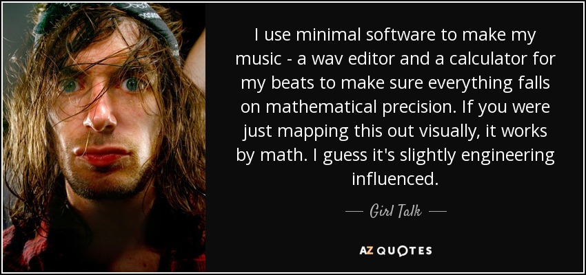 I use minimal software to make my music - a wav editor and a calculator for my beats to make sure everything falls on mathematical precision. If you were just mapping this out visually, it works by math. I guess it's slightly engineering influenced. - Girl Talk