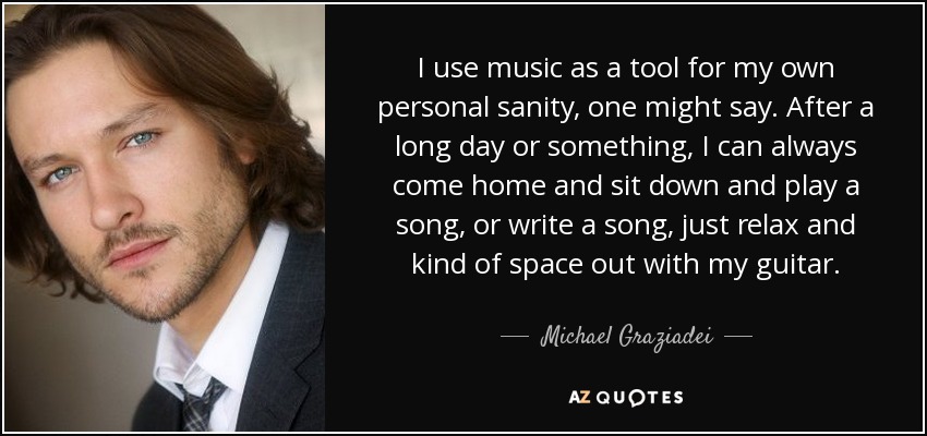 I use music as a tool for my own personal sanity, one might say. After a long day or something, I can always come home and sit down and play a song, or write a song, just relax and kind of space out with my guitar. - Michael Graziadei