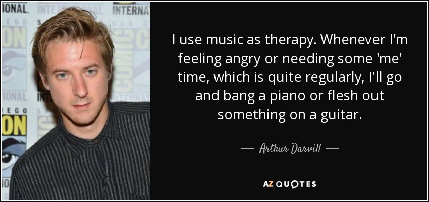 I use music as therapy. Whenever I'm feeling angry or needing some 'me' time, which is quite regularly, I'll go and bang a piano or flesh out something on a guitar. - Arthur Darvill
