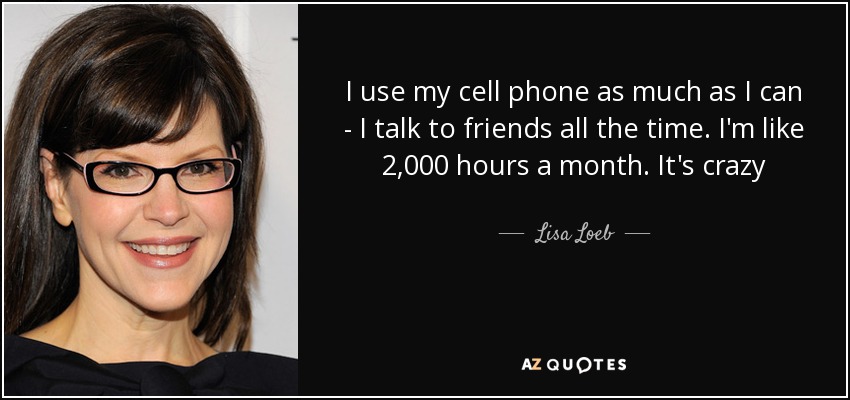 I use my cell phone as much as I can - I talk to friends all the time. I'm like 2,000 hours a month. It's crazy - Lisa Loeb