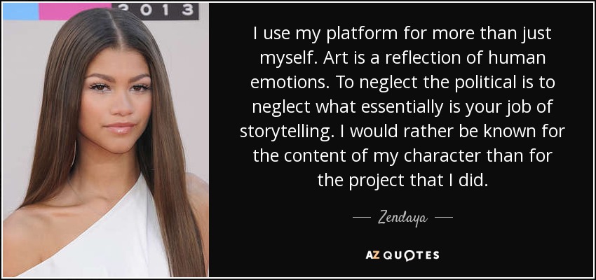 I use my platform for more than just myself. Art is a reflection of human emotions. To neglect the political is to neglect what essentially is your job of storytelling. I would rather be known for the content of my character than for the project that I did. - Zendaya