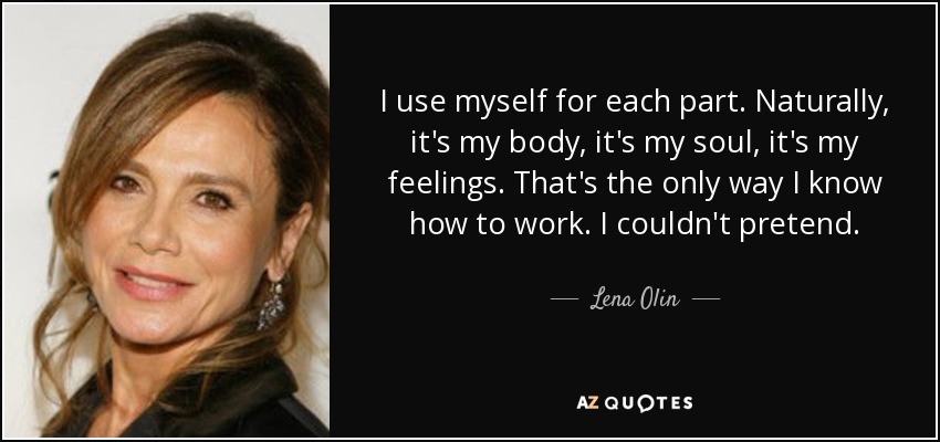 I use myself for each part. Naturally, it's my body, it's my soul, it's my feelings. That's the only way I know how to work. I couldn't pretend. - Lena Olin