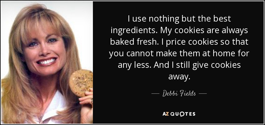 I use nothing but the best ingredients. My cookies are always baked fresh. I price cookies so that you cannot make them at home for any less. And I still give cookies away. - Debbi Fields