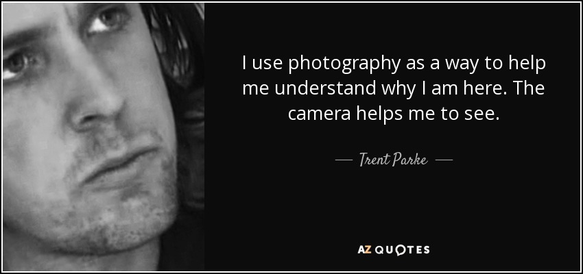 I use photography as a way to help me understand why I am here. The camera helps me to see. - Trent Parke