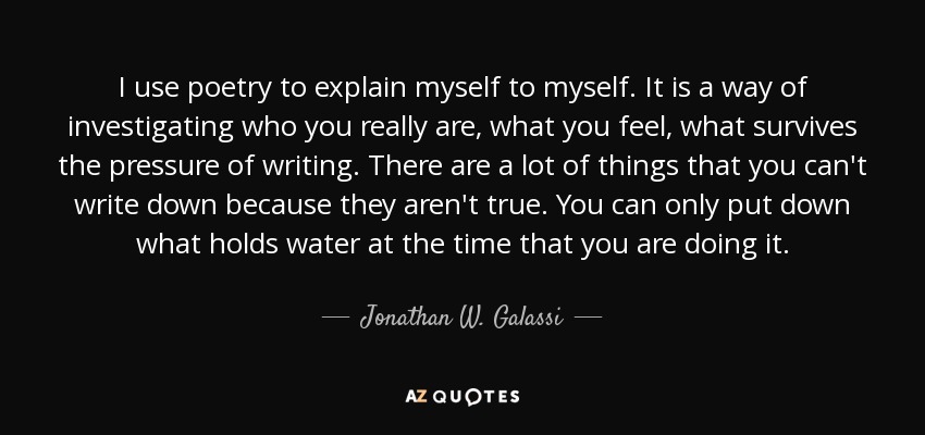 I use poetry to explain myself to myself. It is a way of investigating who you really are, what you feel, what survives the pressure of writing. There are a lot of things that you can't write down because they aren't true. You can only put down what holds water at the time that you are doing it. - Jonathan W. Galassi