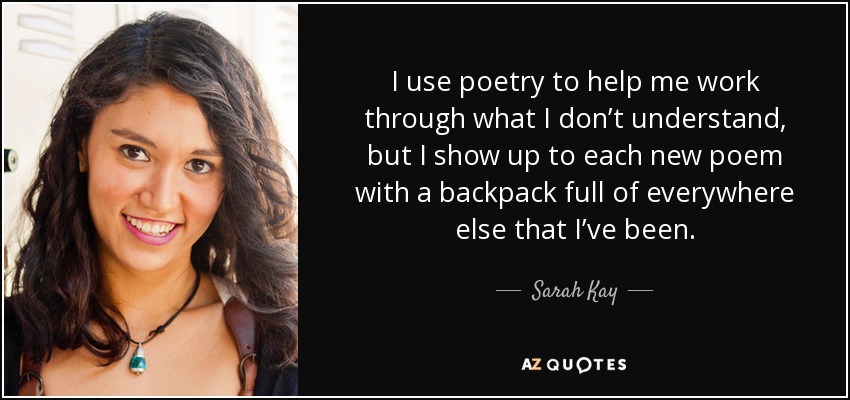 I use poetry to help me work through what I don’t understand, but I show up to each new poem with a backpack full of everywhere else that I’ve been. - Sarah Kay