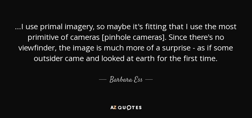 ...I use primal imagery, so maybe it's fitting that I use the most primitive of cameras [pinhole cameras]. Since there's no viewfinder, the image is much more of a surprise - as if some outsider came and looked at earth for the first time. - Barbara Ess