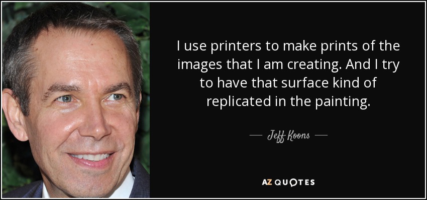 I use printers to make prints of the images that I am creating. And I try to have that surface kind of replicated in the painting. - Jeff Koons