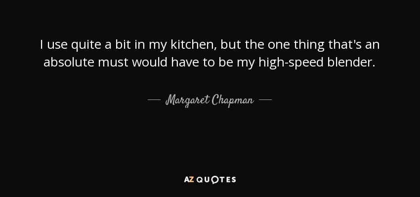 I use quite a bit in my kitchen, but the one thing that's an absolute must would have to be my high-speed blender. - Margaret Chapman