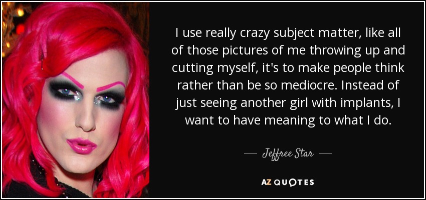 I use really crazy subject matter, like all of those pictures of me throwing up and cutting myself, it's to make people think rather than be so mediocre. Instead of just seeing another girl with implants, I want to have meaning to what I do. - Jeffree Star