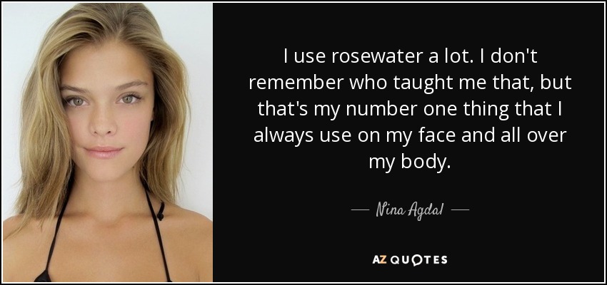 I use rosewater a lot. I don't remember who taught me that, but that's my number one thing that I always use on my face and all over my body. - Nina Agdal