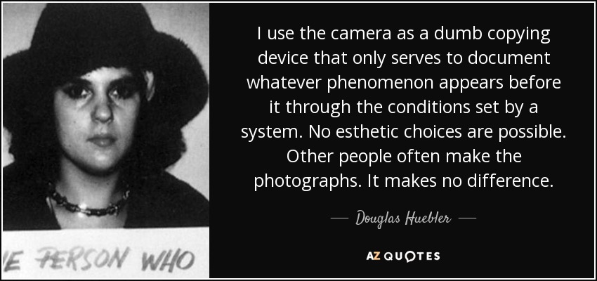 I use the camera as a dumb copying device that only serves to document whatever phenomenon appears before it through the conditions set by a system. No esthetic choices are possible. Other people often make the photographs. It makes no difference. - Douglas Huebler