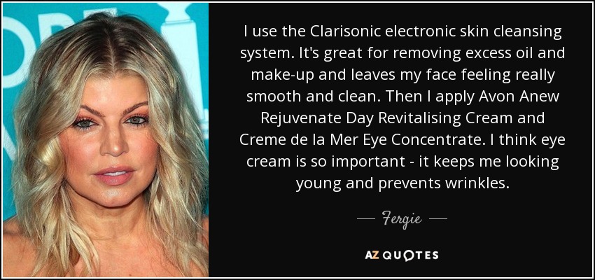 I use the Clarisonic electronic skin cleansing system. It's great for removing excess oil and make-up and leaves my face feeling really smooth and clean. Then I apply Avon Anew Rejuvenate Day Revitalising Cream and Creme de la Mer Eye Concentrate. I think eye cream is so important - it keeps me looking young and prevents wrinkles. - Fergie